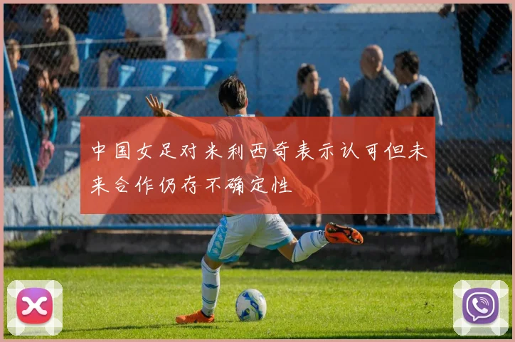 中国女足对米利西奇表示认可但未来合作仍存不确定性