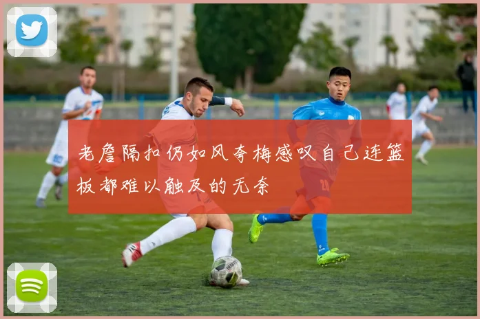 老詹隔扣仍如风夸梅感叹自己连篮板都难以触及的无奈