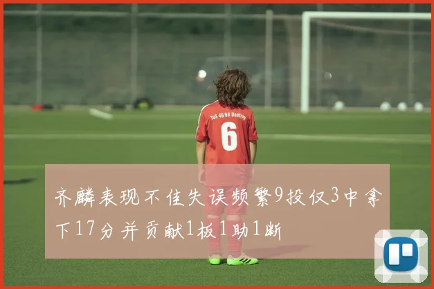 齐麟表现不佳失误频繁9投仅3中拿下17分并贡献1板1助1断