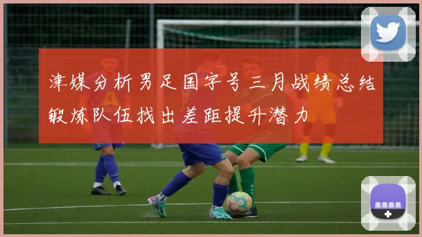 津媒分析男足国字号三月战绩总结锻炼队伍找出差距提升潜力