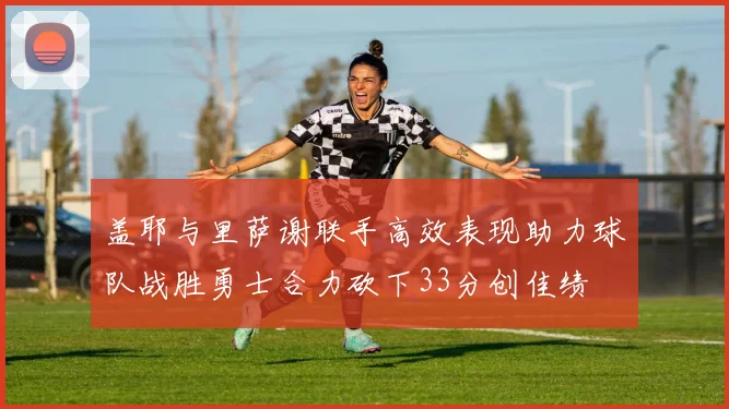 盖耶与里萨谢联手高效表现助力球队战胜勇士合力砍下33分创佳绩