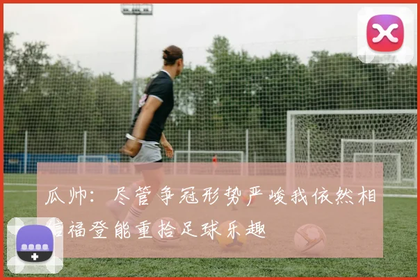 瓜帅：尽管争冠形势严峻我依然相信福登能重拾足球乐趣