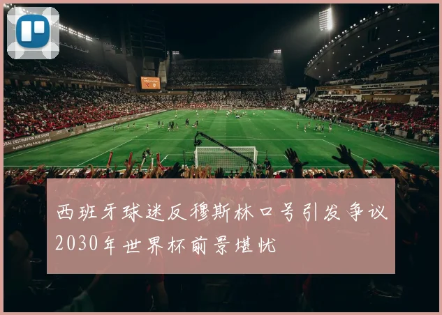 西班牙球迷反穆斯林口号引发争议2030年世界杯前景堪忧