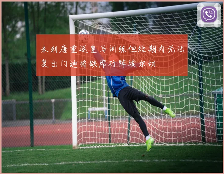 米利唐重返皇马训练但短期内无法复出门迪将缺席对阵埃尔切