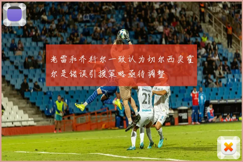 老雷和乔科尔一致认为切尔西卖霍尔是错误引援策略亟待调整
