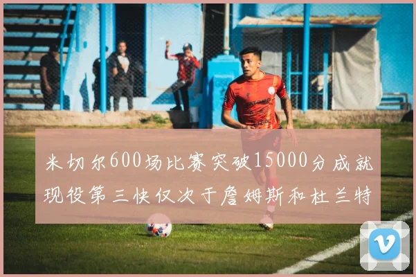 米切尔600场比赛突破15000分成就现役第三快仅次于詹姆斯和杜兰特