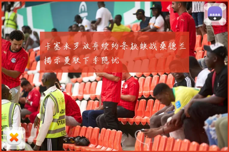 卡塞米罗放弃续约条款缺战桑德兰揭示曼联下季隐忧