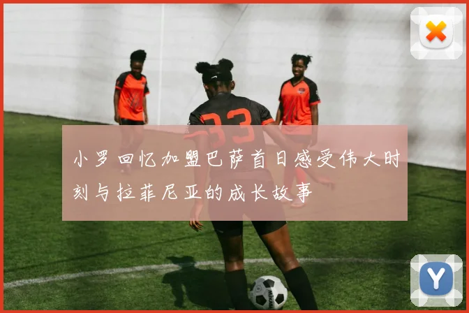 小罗回忆加盟巴萨首日感受伟大时刻与拉菲尼亚的成长故事