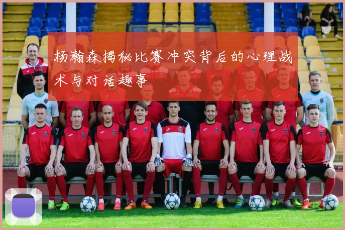杨瀚森揭秘比赛冲突背后的心理战术与对话趣事