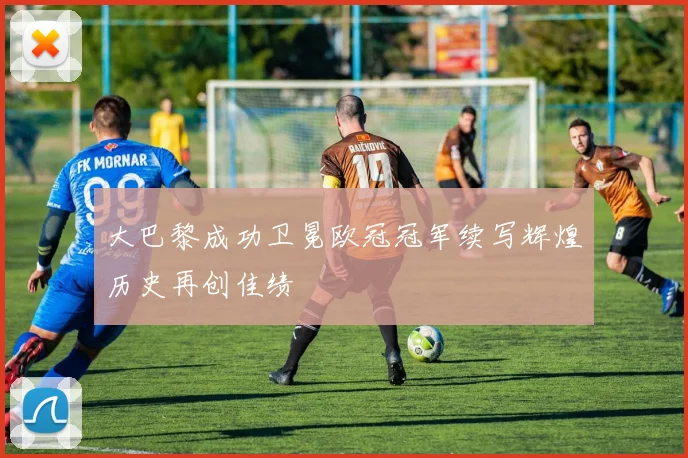 大巴黎成功卫冕欧冠冠军续写辉煌历史再创佳绩