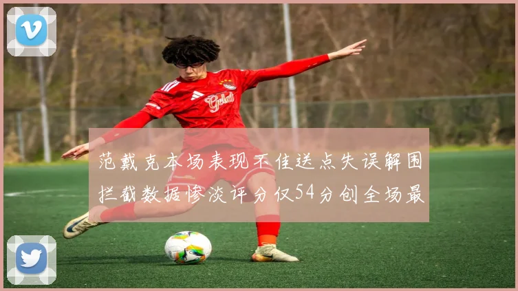 范戴克本场表现不佳送点失误解围拦截数据惨淡评分仅54分创全场最低纪录