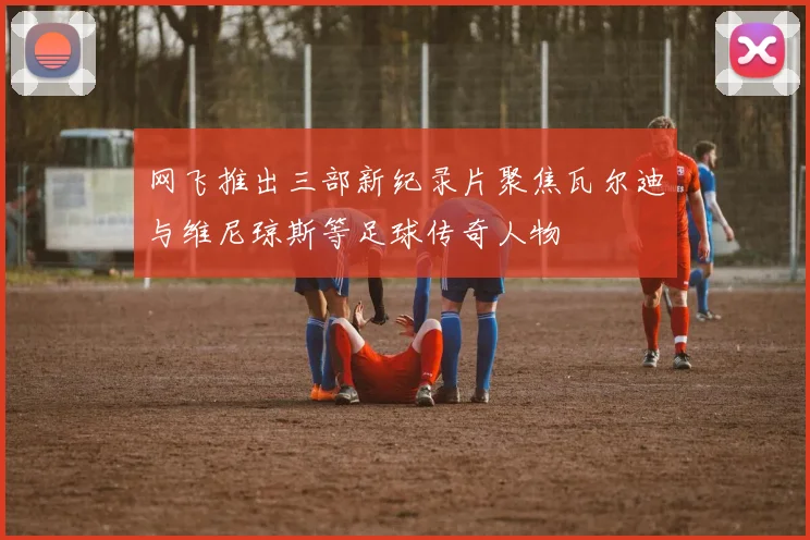 网飞推出三部新纪录片聚焦瓦尔迪与维尼琼斯等足球传奇人物