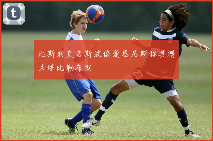比斯利直言斯波偏爱恩尼斯称其潜力堪比勒布朗