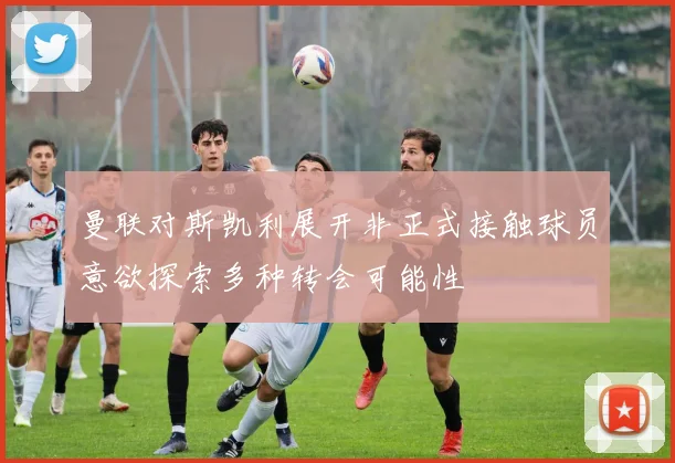 曼联对斯凯利展开非正式接触球员意欲探索多种转会可能性