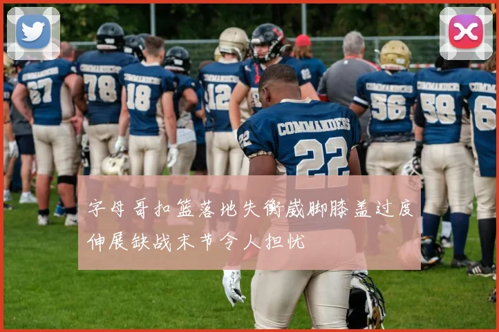 字母哥扣篮落地失衡崴脚膝盖过度伸展缺战末节令人担忧