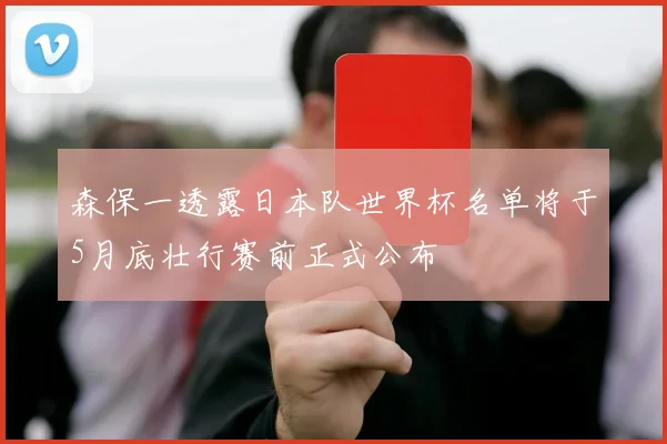 森保一透露日本队世界杯名单将于5月底壮行赛前正式公布