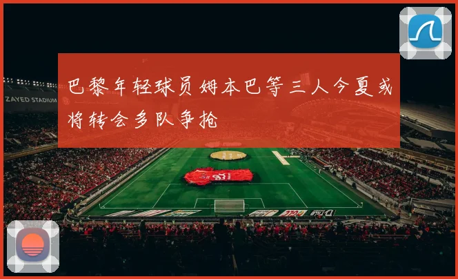 巴黎年轻球员姆本巴等三人今夏或将转会多队争抢