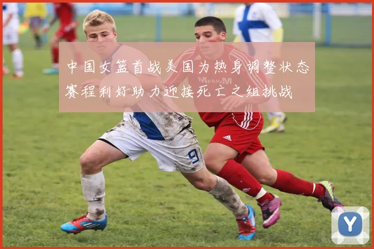 中国女篮首战美国为热身调整状态赛程利好助力迎接死亡之组挑战