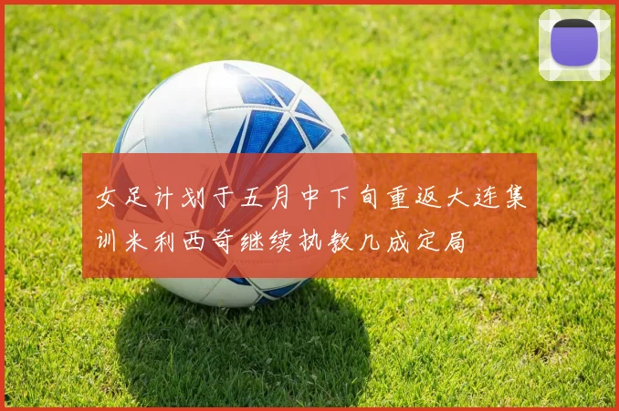 女足计划于五月中下旬重返大连集训米利西奇继续执教几成定局