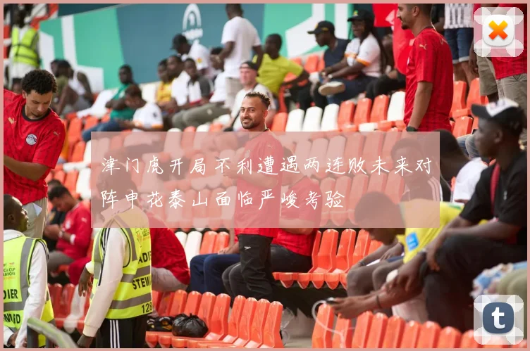 津门虎开局不利遭遇两连败未来对阵申花泰山面临严峻考验